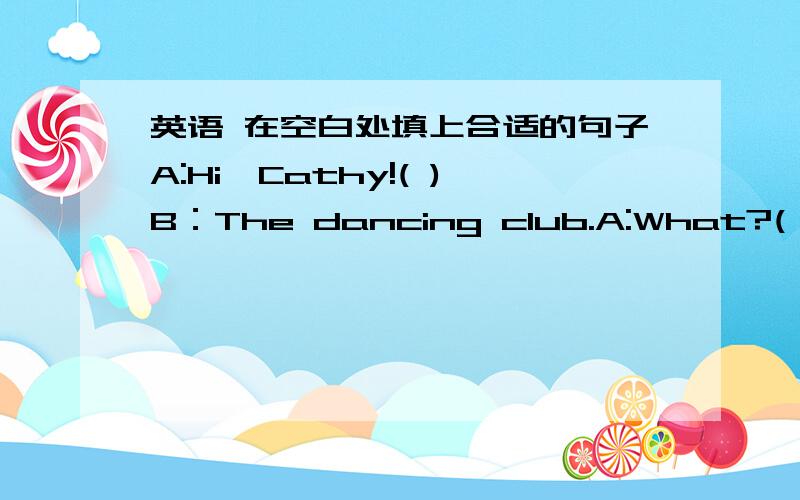 英语 在空白处填上合适的句子A:Hi,Cathy!( )B：The dancing club.A:What?( )B:Y