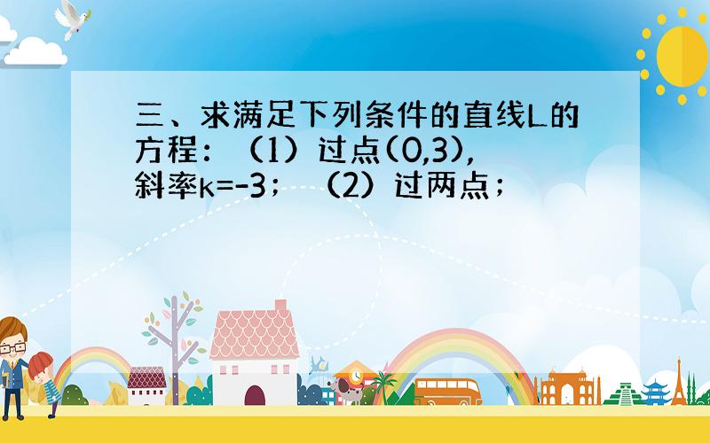 三、求满足下列条件的直线L的方程：（1）过点(0,3),斜率k=-3； （2）过两点；