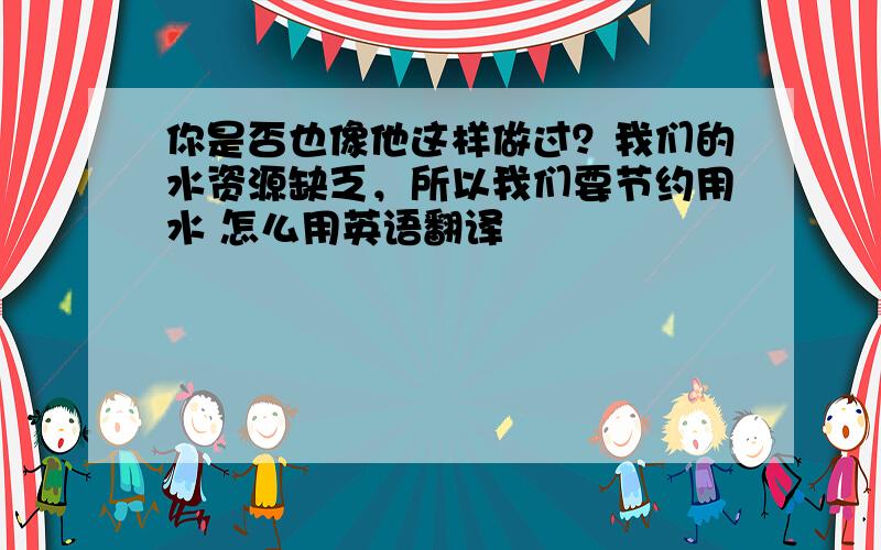 你是否也像他这样做过？我们的水资源缺乏，所以我们要节约用水 怎么用英语翻译