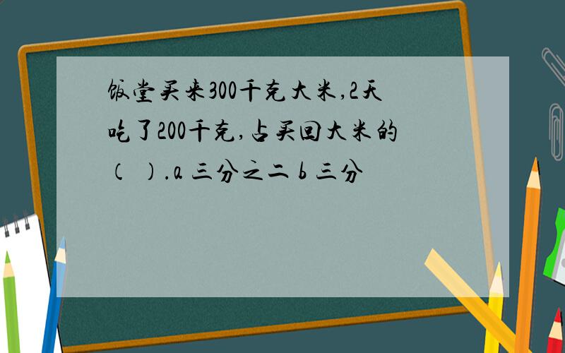 饭堂买来300千克大米,2天吃了200千克,占买回大米的（ ）.a 三分之二 b 三分