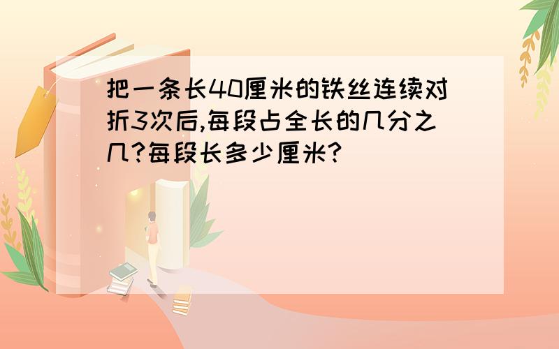 把一条长40厘米的铁丝连续对折3次后,每段占全长的几分之几?每段长多少厘米?