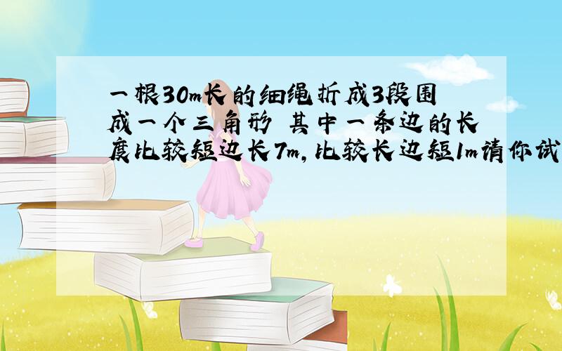 一根30m长的细绳折成3段围成一个三角形 其中一条边的长度比较短边长7m,比较长边短1m请你试判断这个三角形