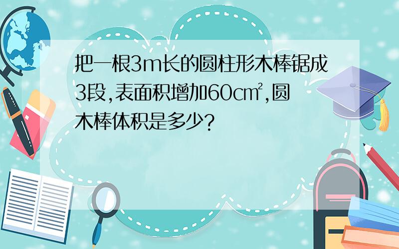 把一根3m长的圆柱形木棒锯成3段,表面积增加60c㎡,圆木棒体积是多少?