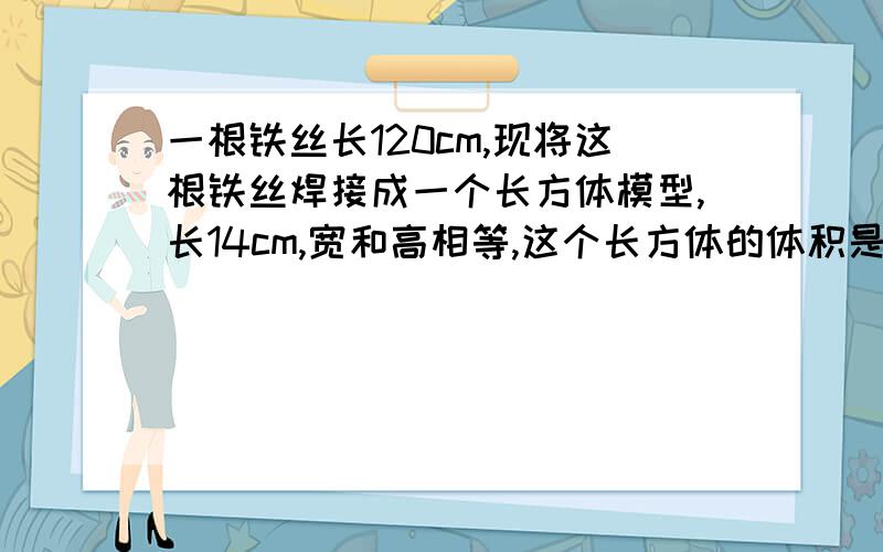 一根铁丝长120cm,现将这根铁丝焊接成一个长方体模型,长14cm,宽和高相等,这个长方体的体积是多少?