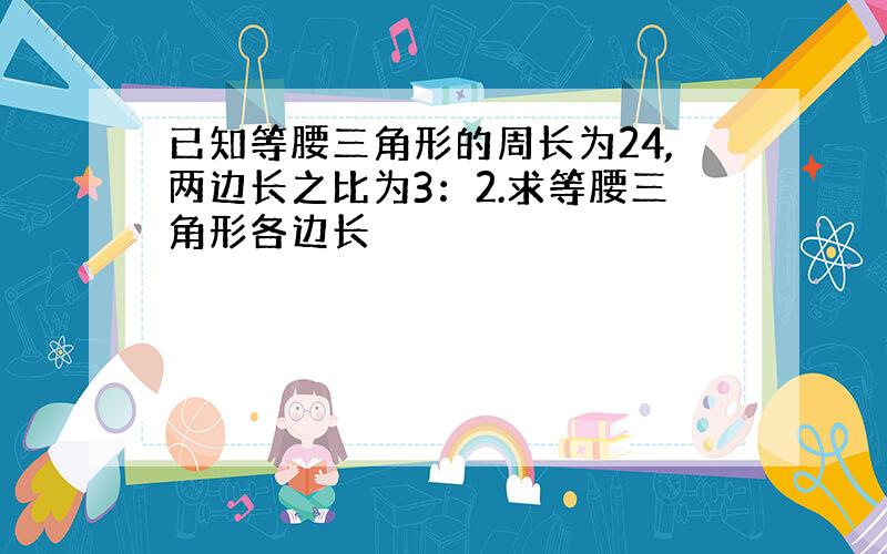 已知等腰三角形的周长为24,两边长之比为3：2.求等腰三角形各边长