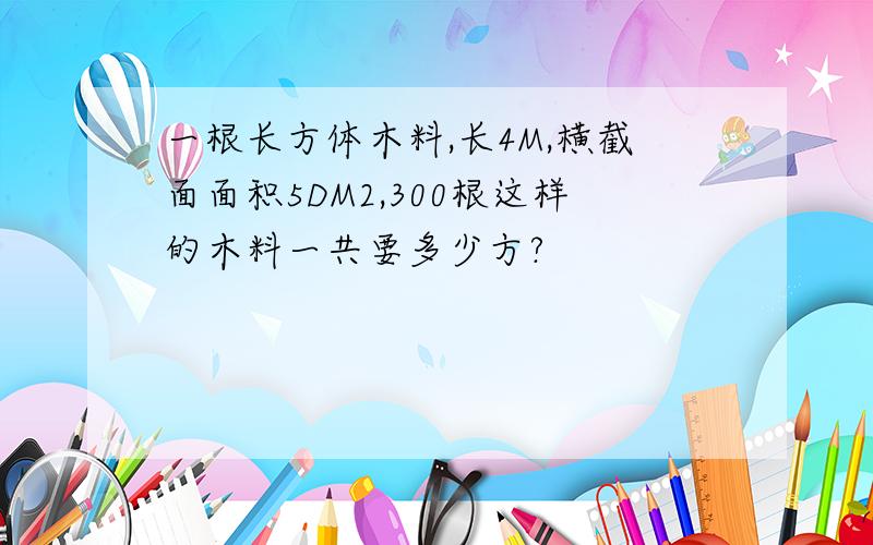 一根长方体木料,长4M,横截面面积5DM2,300根这样的木料一共要多少方?