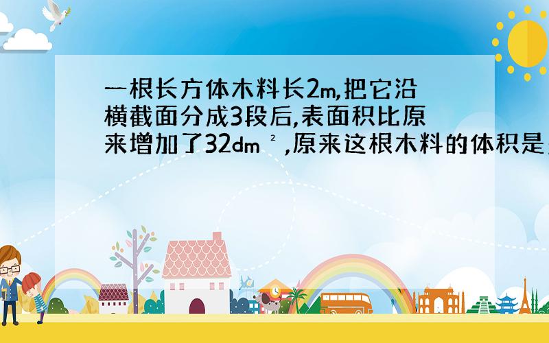 一根长方体木料长2m,把它沿横截面分成3段后,表面积比原来增加了32dm²,原来这根木料的体积是多少?