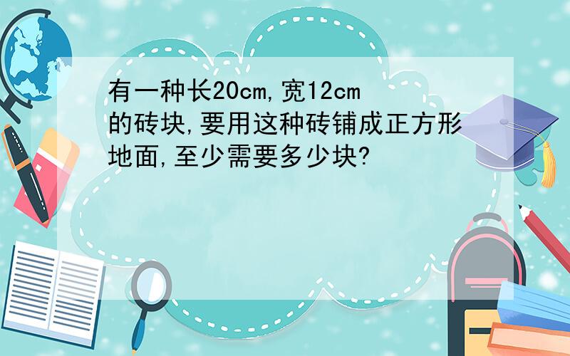 有一种长20cm,宽12cm的砖块,要用这种砖铺成正方形地面,至少需要多少块?