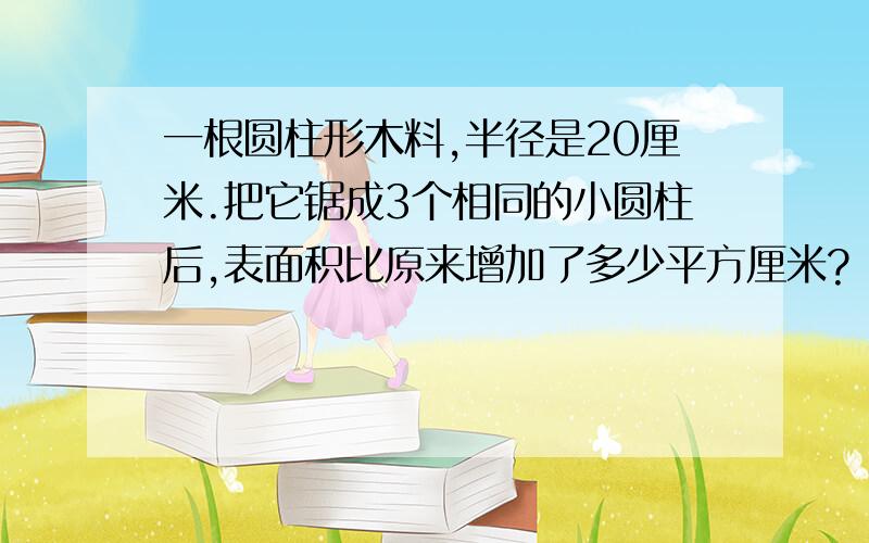 一根圆柱形木料,半径是20厘米.把它锯成3个相同的小圆柱后,表面积比原来增加了多少平方厘米?