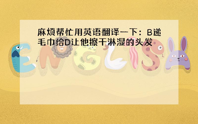 麻烦帮忙用英语翻译一下：B递毛巾给D让他擦干淋湿的头发