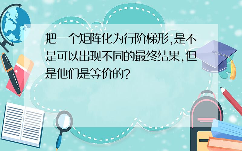 把一个矩阵化为行阶梯形,是不是可以出现不同的最终结果,但是他们是等价的?