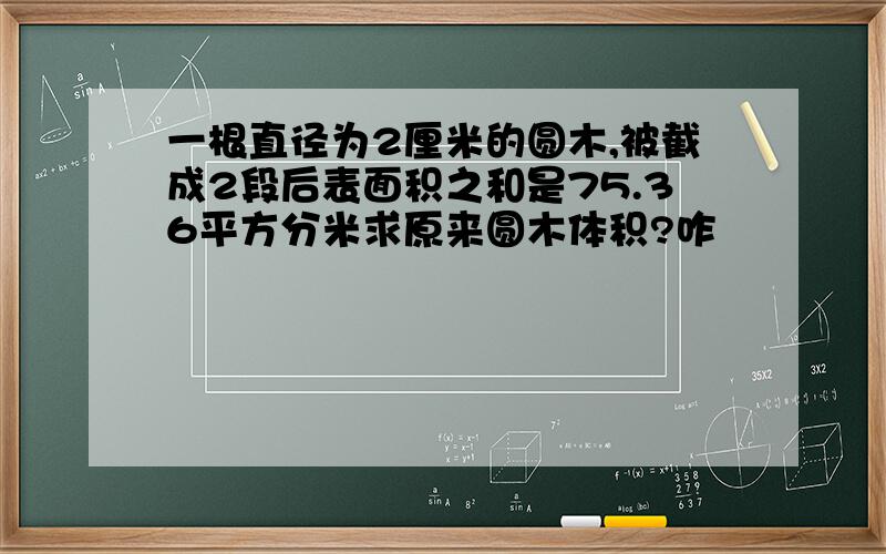 一根直径为2厘米的圆木,被截成2段后表面积之和是75.36平方分米求原来圆木体积?咋