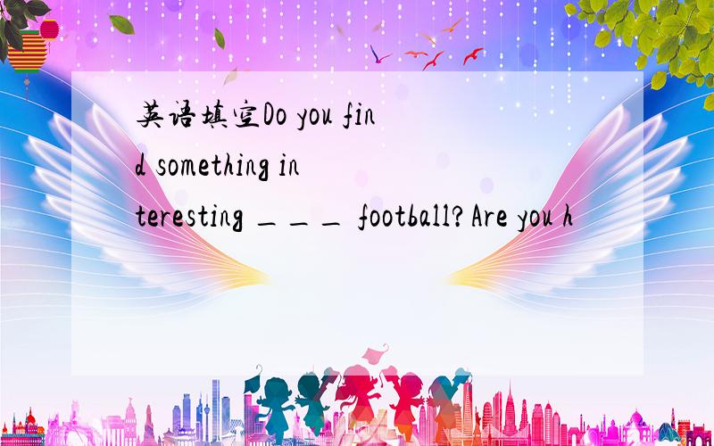 英语填空Do you find something interesting ___ football?Are you h