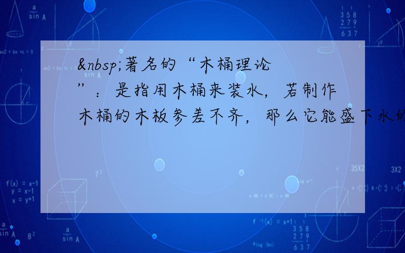  著名的“木桶理论”：是指用木桶来装水，若制作木桶的木板参差不齐，那么它能盛下水的容量，不是由这个木桶中最长的