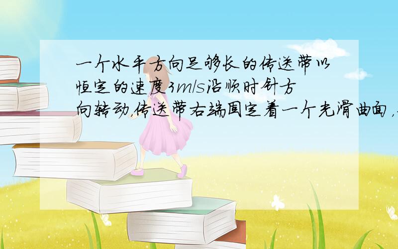 一个水平方向足够长的传送带以恒定的速度3m/s沿顺时针方向转动，传送带右端固定着一个光滑曲面，并且与曲面相切，如图所示．