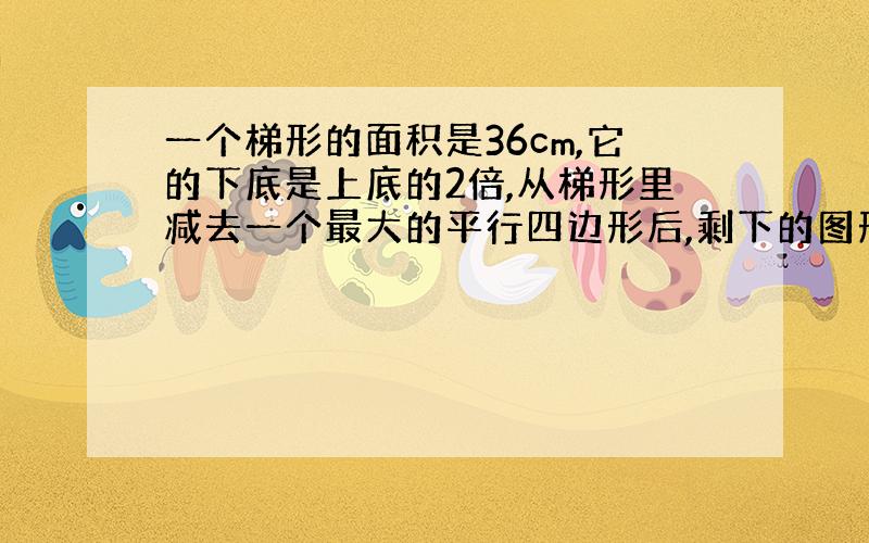 一个梯形的面积是36cm,它的下底是上底的2倍,从梯形里减去一个最大的平行四边形后,剩下的图形的面积是多