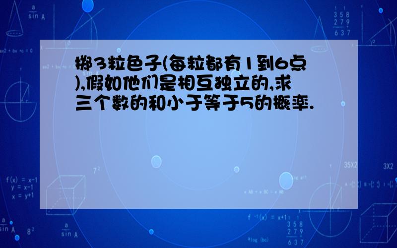 掷3粒色子(每粒都有1到6点),假如他们是相互独立的,求三个数的和小于等于5的概率.