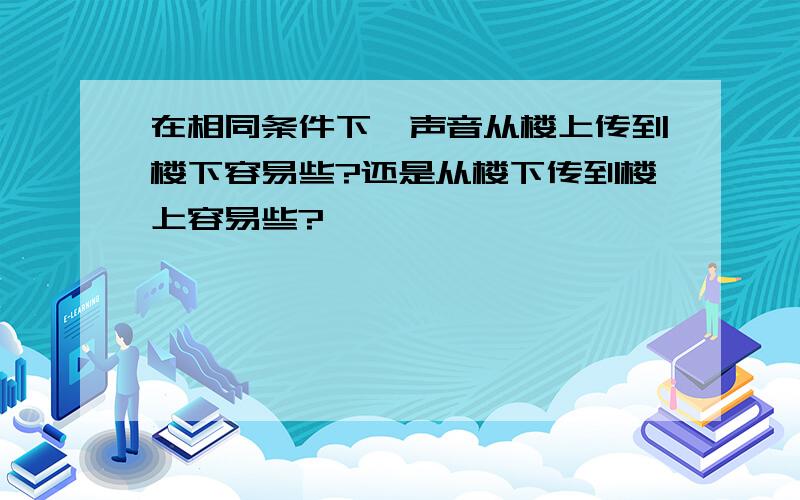 在相同条件下,声音从楼上传到楼下容易些?还是从楼下传到楼上容易些?