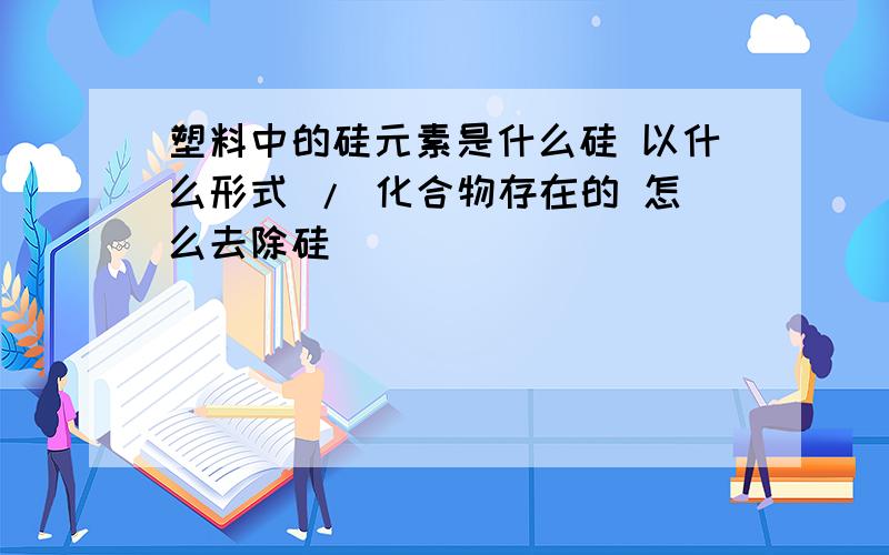 塑料中的硅元素是什么硅 以什么形式 / 化合物存在的 怎么去除硅