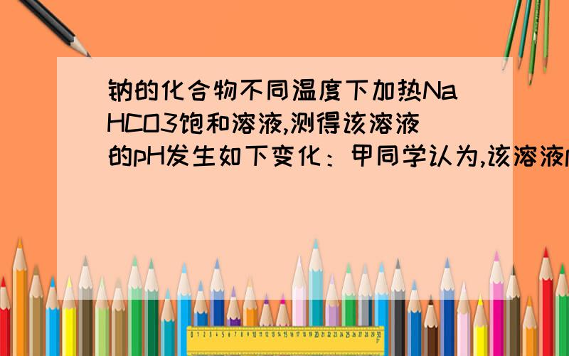 钠的化合物不同温度下加热NaHCO3饱和溶液,测得该溶液的pH发生如下变化：甲同学认为,该溶液pH升高的原因是HCO的水