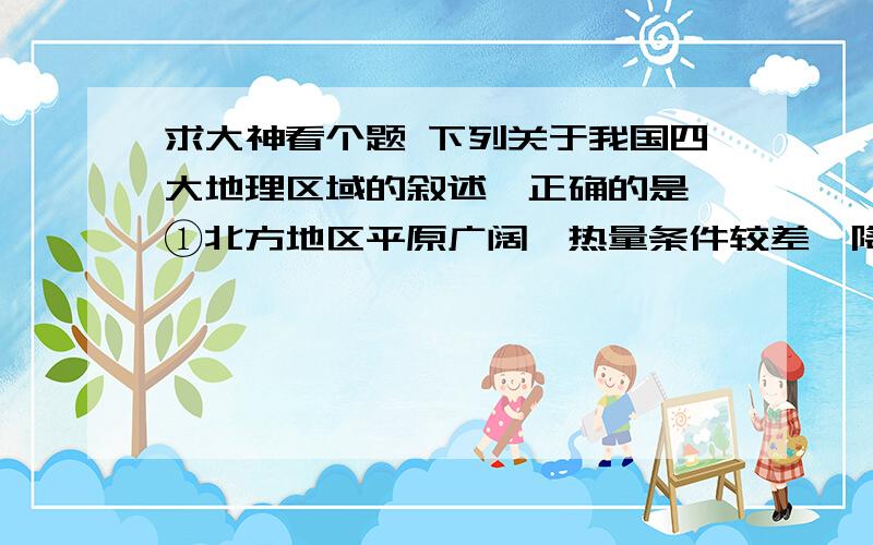 求大神看个题 下列关于我国四大地理区域的叙述,正确的是 ①北方地区平原广阔,热量条件较差,降水较