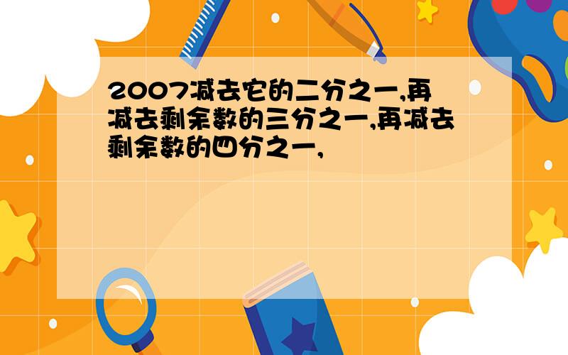 2007减去它的二分之一,再减去剩余数的三分之一,再减去剩余数的四分之一,