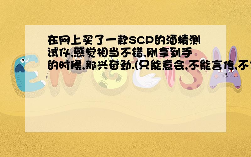 在网上买了一款SCP的酒精测试仪,感觉相当不错,刚拿到手的时候,那兴奋劲.(只能意会,不能言传,不信买个试试吧!绝对没介