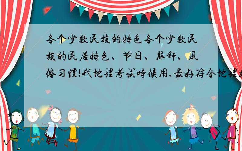 各个少数民族的特色各个少数民族的民居特色、节日、服饰、风俗习惯!我地理考试时候用,最好符合地理教材.简略一点,不要大片大