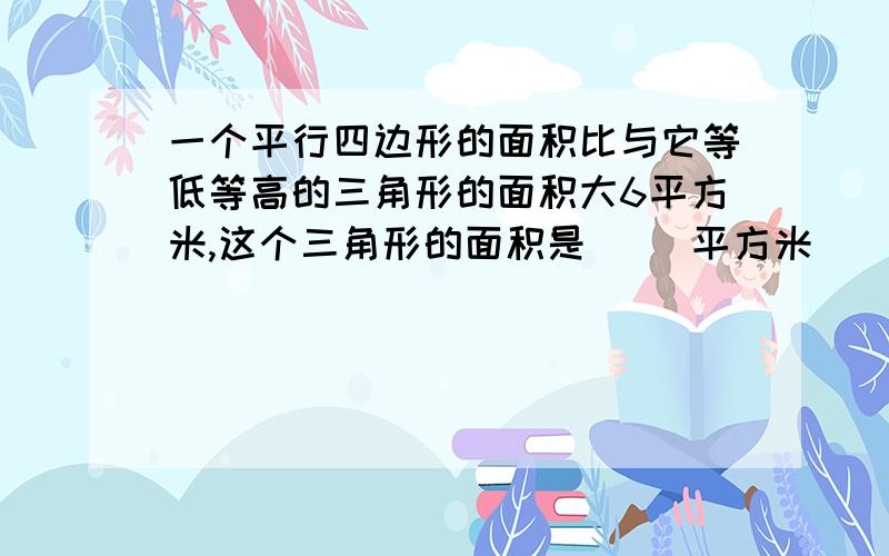 一个平行四边形的面积比与它等低等高的三角形的面积大6平方米,这个三角形的面积是（ ）平方米