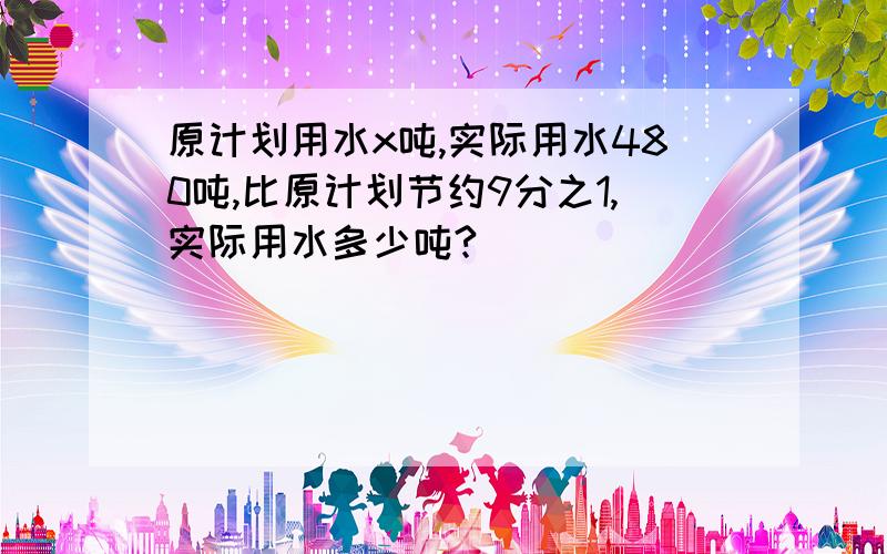 原计划用水x吨,实际用水480吨,比原计划节约9分之1,实际用水多少吨?