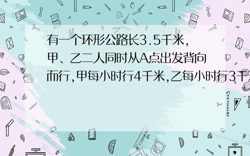 有一个环形公路长3.5千米,甲、乙二人同时从A点出发背向而行,甲每小时行4千米,乙每小时行3千米.多少小时后,甲、乙二人