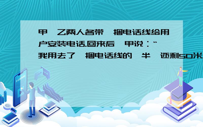 甲、乙两人各带一捆电话线给用户安装电话.回来后,甲说：“我用去了一捆电话线的一半,还剩50米.”乙说