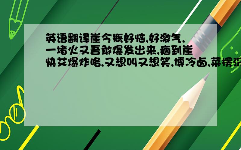 英语翻译崖今概好恼,好激气,一堵火又吾敢爆发出来,痼到崖快艾爆炸咯,又想叫又想笑,博冷卤,菜楞沉概崆钻落去好,又想沉概地