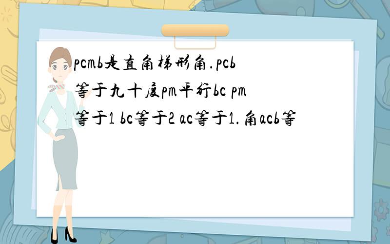 pcmb是直角梯形角.pcb等于九十度pm平行bc pm等于1 bc等于2 ac等于1.角acb等