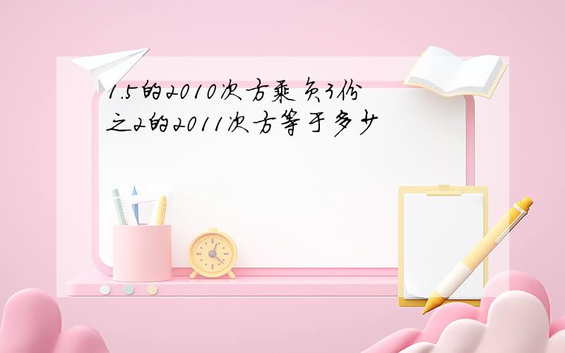 1.5的2010次方乘负3份之2的2011次方等于多少