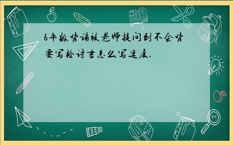 6年级背诵被老师提问到不会背要写检讨书怎么写速度.