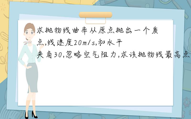 求抛物线曲率从原点抛出一个质点,线速度20m/s,和水平夹角30,忽略空气阻力,求该抛物线最高点的曲率.要求有过程.(心