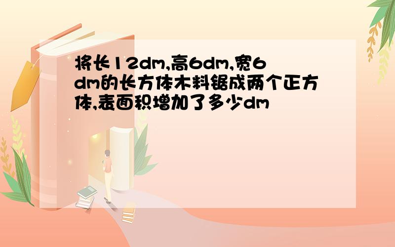 将长12dm,高6dm,宽6dm的长方体木料锯成两个正方体,表面积增加了多少dm