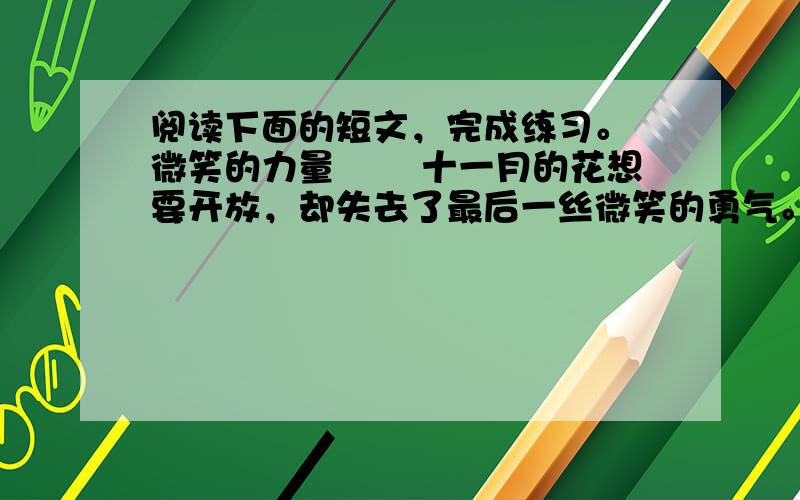 阅读下面的短文，完成练习。 微笑的力量 　　十一月的花想要开放，却失去了最后一丝微笑的勇气。