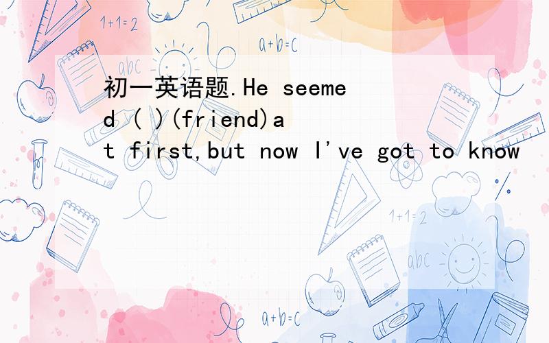 初一英语题.He seemed ( )(friend)at first,but now I've got to know