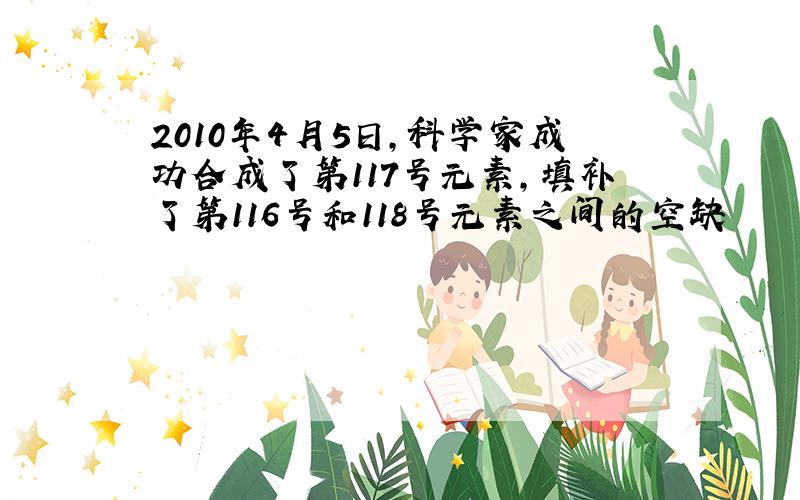 2010年4月5日,科学家成功合成了第117号元素,填补了第116号和118号元素之间的空缺