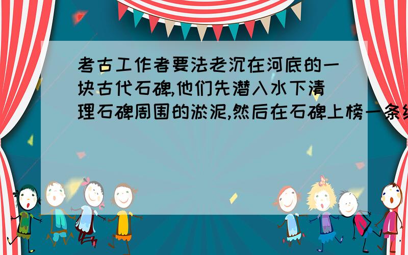 考古工作者要法老沉在河底的一块古代石碑,他们先潜入水下清理石碑周围的淤泥,然后在石碑上榜一条绳子,拉动绳子提起石碑.如果