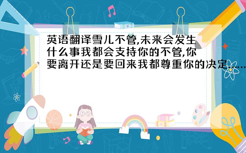 英语翻译雪儿不管,未来会发生什么事我都会支持你的不管,你要离开还是要回来我都尊重你的决定…………我知道离开这里是你一直以