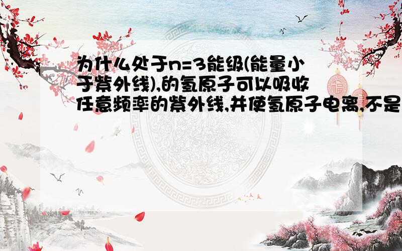 为什么处于n=3能级(能量小于紫外线),的氢原子可以吸收任意频率的紫外线,并使氢原子电离,不是只能吸收满...