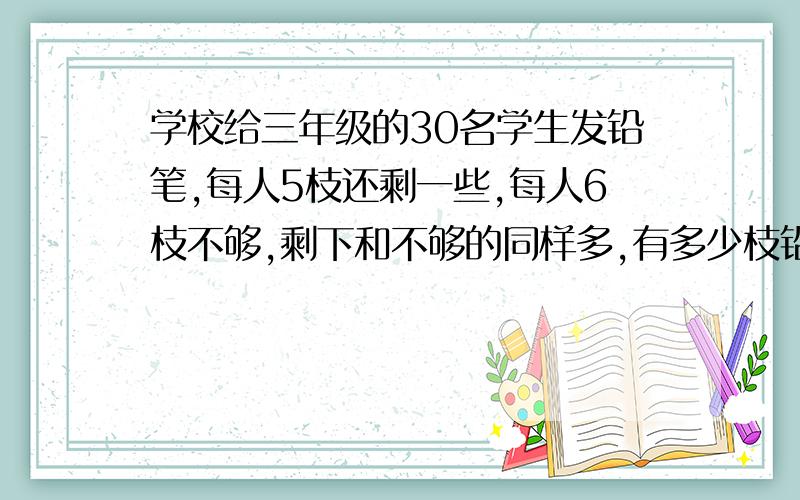 学校给三年级的30名学生发铅笔,每人5枝还剩一些,每人6枝不够,剩下和不够的同样多,有多少枝铅笔?