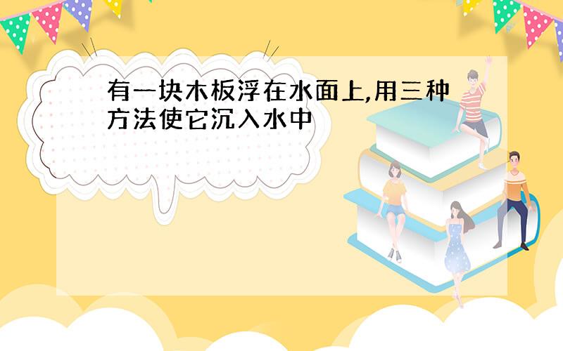 有一块木板浮在水面上,用三种方法使它沉入水中