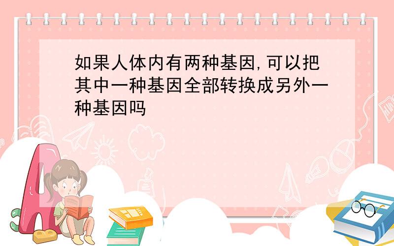 如果人体内有两种基因,可以把其中一种基因全部转换成另外一种基因吗