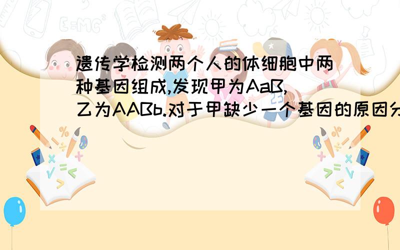 遗传学检测两个人的体细胞中两种基因组成,发现甲为AaB,乙为AABb.对于甲缺少一个基因的原因分析,错误的是