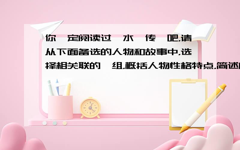 你一定阅读过《水浒传》吧，请从下面备选的人物和故事中，选择相关联的一组，概括人物性格特点，简述所选故事的主要情节。