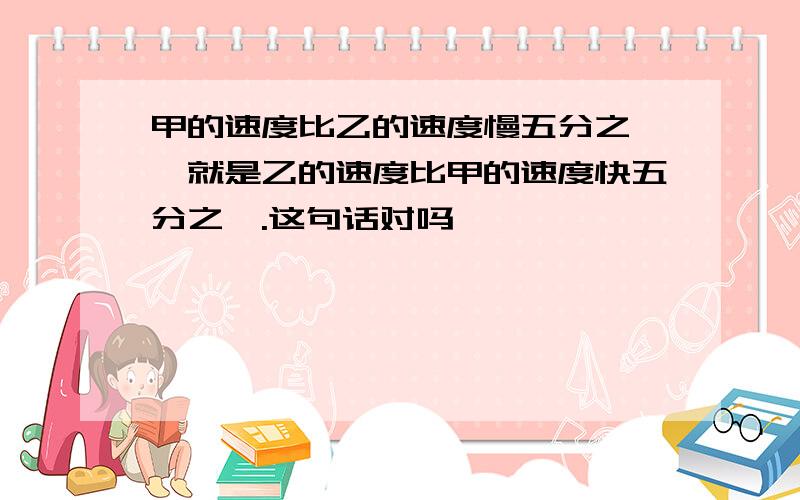 甲的速度比乙的速度慢五分之一,就是乙的速度比甲的速度快五分之一.这句话对吗